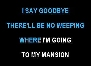 I SAY GOODBYE
THERE'LL BE N0 WEEPING
WHERE I'M GOING

TO MY MANSION
