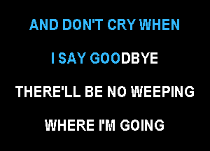 AND DON'T CRY WHEN
I SAY GOODBYE
THERE'LL BE N0 WEEPING

WHERE I'M GOING