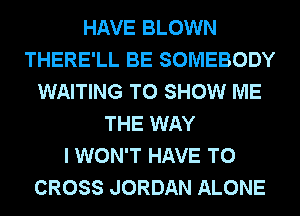 HAVE BLOWN
THERE'LL BE SOMEBODY
WAITING TO SHOW ME
THE WAY
I WON'T HAVE TO
CROSS JORDAN ALONE
