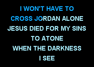 I WON'T HAVE TO
CROSS JORDAN ALONE
JESUS DIED FOR MY SINS
T0 ATONE
WHEN THE DARKNESS
I SEE