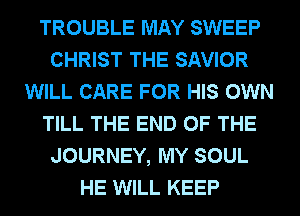 TROUBLE MAY SWEEP
CHRIST THE SAVIOR
WILL CARE FOR HIS OWN
TILL THE END OF THE
JOURNEY, MY SOUL
HE WILL KEEP