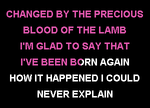 CHANGED BY THE PRECIOUS
BLOOD OF THE LAMB
I'M GLAD TO SAY THAT
I'VE BEEN BORN AGAIN
HOW IT HAPPENED I COULD
NEVER EXPLAIN
