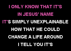 I ONLY KNOW THAT IT'S
IN JESUS' NAME
IT'S SIMPLY UNEXPLAINABLE
HOW THAT HE COULD
CHANGE A LIFE AROUND
I TELL YOU IT'S