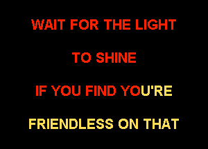 WAIT FOR THE LIGHT

TO SHINE

IF YOU FIND YOU'RE

FRIENDLESS ON THAT
