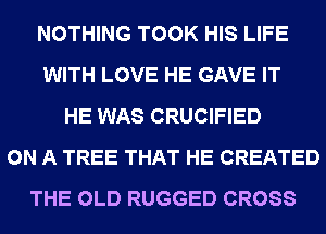 NOTHING TOOK HIS LIFE
WITH LOVE HE GAVE IT
HE WAS CRUCIFIED
ON A TREE THAT HE CREATED
THE OLD RUGGED CROSS