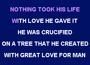 NOTHING TOOK HIS LIFE
WITH LOVE HE GAVE IT
HE WAS CRUCIFIED
ON A TREE THAT HE CREATED
WITH GREAT LOVE FOR MAN