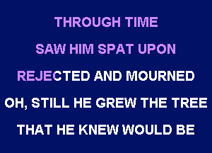 THROUGH TIME
SAW HIM SPAT UPON
REJECTED AND MOURNED
0H, STILL HE GREW THE TREE
THAT HE KNEW WOULD BE