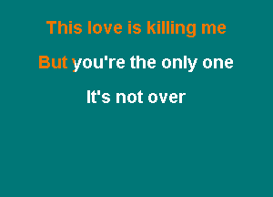 This love is killing me

But you're the only one

It's not over
