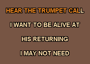 HEAR THE TRUMPET CALL

I WANT TO BE ALIVE AT

HIS RETURNING

I MAY NOT NEED