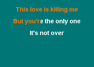 This love is killing me

But you're the only one

It's not over