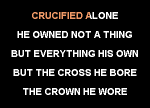 CRUCIFIED ALONE
HE OWNED NOT A THING
BUT EVERYTHING HIS OWN
BUT THE CROSS HE BORE
THE CROWN HE WORE