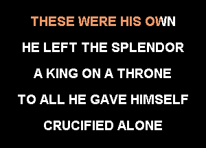 THESE WERE HIS OWN
HE LEFT THE SPLENDOR
A KING ON A THRONE
TO ALL HE GAVE HIMSELF
CRUCIFIED ALONE