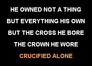 HE OWNED NOT A THING
BUT EVERYTHING HIS OWN
BUT THE CROSS HE BORE

THE CROWN HE WORE
CRUCIFIED ALONE