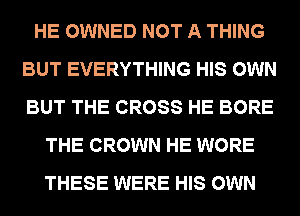 HE OWNED NOT A THING
BUT EVERYTHING HIS OWN
BUT THE CROSS HE BORE

THE CROWN HE WORE
THESE WERE HIS OWN