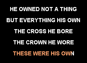 HE OWNED NOT A THING
BUT EVERYTHING HIS OWN
THE CROSS HE BORE
THE CROWN HE WORE
THESE WERE HIS OWN