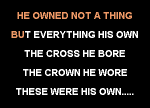 HE OWNED NOT A THING
BUT EVERYTHING HIS OWN
THE CROSS HE BORE
THE CROWN HE WORE
THESE WERE HIS OWN .....