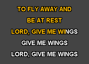 TO FLY AWAY AND
BE AT REST
LORD, GIVE ME WINGS
GIVE ME WINGS
LORD, GIVE ME WINGS
