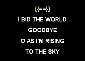 Man
I BID THE WORLD
GOODBYE

0 AS I'M RISING
TO THE SKY