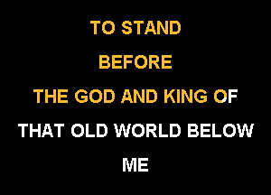 T0 STAND
BEFORE
THE GOD AND KING OF
THAT OLD WORLD BELOW
ME