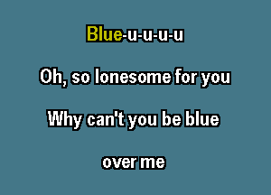 Blue-u-u-u-u

Oh, so lonesome for you

Why can't you be blue

over me