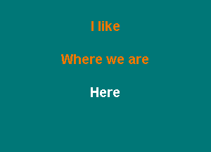 I like

Where we are

Here