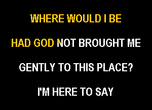 WHERE WOULD I BE
HAD GOD NOT BROUGHT ME
GENTLY TO THIS PLACE?

I'M HERE TO SAY