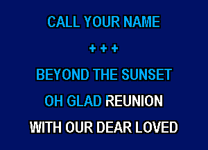 CALL YOUR NAME
1- -l- -l-
BEYOND THE SUNSET
0H GLAD REUNION
WITH OUR DEAR LOVED