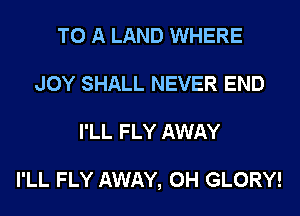 TO A LAND WHERE
JOY SHALL NEVER END
I'LL FLY AWAY

I'LL FLY AWAY, 0H GLORY!