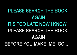 PLEASE SEARCH THE BOOK
AGAIN

IT'S TOO LATE NOW I KNOW

PLEASE SEARCH THE BOOK
AGAIN

BEFORE YOU MAKE ME GO...