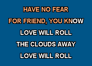 HAVE NO FEAR
FOR FRIEND, YOU KNOW
LOVE WILL ROLL
THE CLOUDS AWAY
LOVE WILL ROLL