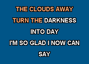 THE CLOUDS AWAY
TURN THE DARKNESS
INTO DAY

I'M SO GLAD I NOW CAN
SAY