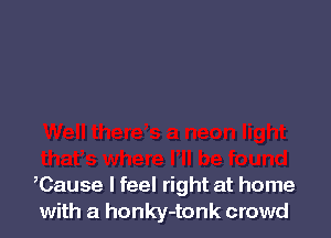 ,Cause I feel right at home
with a honky-tonk crowd