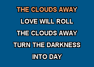 THE CLOUDS AWAY
LOVE WILL ROLL
THE CLOUDS AWAY
TURN THE DARKNESS
INTO DAY