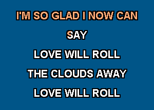 I'M SO GLAD l NOW CAN
SAY
LOVE WILL ROLL

THE CLOUDS AWAY
LOVE WILL ROLL