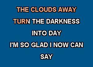 THE CLOUDS AWAY
TURN THE DARKNESS
INTO DAY

I'M SO GLAD I NOW CAN
SAY