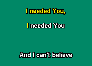 I needed You,

I needed You

And I can't believe