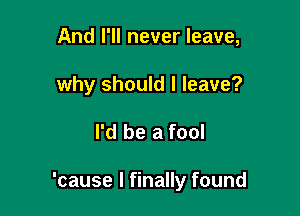 And I'll never leave,

why should I leave?

I'd be a fool

'cause I finally found