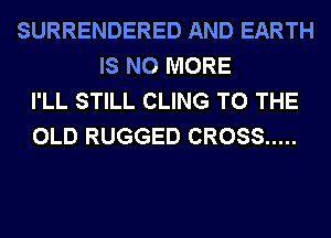 SURRENDERED AND EARTH
IS NO MORE
I'LL STILL CLING TO THE
OLD RUGGED CROSS .....