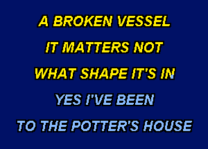 A BROKEN VESSEL
IT MATTERS NOT
WHAT SHAPE IT'S IN
YES I'VE BEEN
TO THE POTTER'S HOUSE