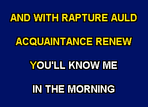 AND WITH RAPTURE AULD
ACQUAINTANCE RENEW
YOU'LL KNOW ME

IN THE MORNING