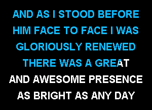 AND AS I STOOD BEFORE
HIM FACE TO FACE I WAS
GLORIOUSLY RENEWED
THERE WAS A GREAT
AND AWESOME PRESENCE
AS BRIGHT AS ANY DAY