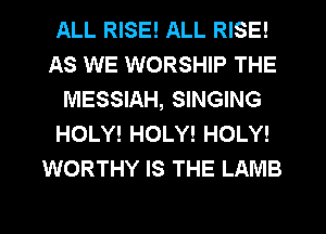 ALL RISE! ALL RISE!
AS WE WORSHIP THE
MESSIAH, SINGING
HOLY! HOLY! HOLY!
WORTHY IS THE LAMB