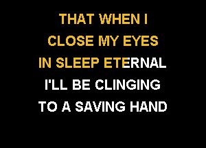 THAT WHEN I
CLOSE MY EYES
IN SLEEP ETERNAL

I'LL BE CLINGING
TO A SAVING HAND