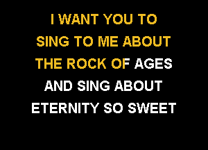 I WANT YOU TO
SING TO ME ABOUT
THE ROCK 0F AGES

AND SING ABOUT
ETERNITY SO SWEET