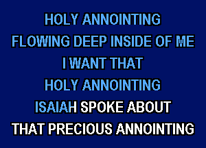 HOLY ANNOINTING
FLOWING DEEP INSIDE OF ME
I WANT THAT
HOLY ANNOINTING
ISAIAH SPOKE ABOUT
THAT PRECIOUS ANNOINTING