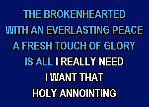 THE BROKENHEARTED
WITH AN EVERLASTING PEACE
A FRESH TOUCH OF GLORY
IS ALL I REALLY NEED
I WANT THAT
HOLY ANNOINTING