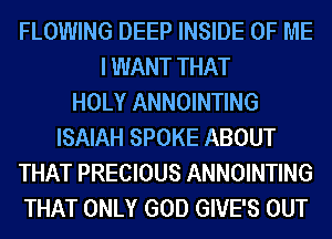 FLOWING DEEP INSIDE OF ME
I WANT THAT
HOLY ANNOINTING
ISAIAH SPOKE ABOUT
THAT PRECIOUS ANNOINTING
THAT ONLY GOD GIVE'S OUT