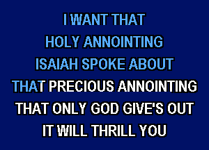 I WANT THAT
HOLY ANNOINTING
ISAIAH SPOKE ABOUT
THAT PRECIOUS ANNOINTING
THAT ONLY GOD GIVE'S OUT
IT WILL THRILL YOU