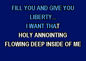 FILL YOU AND GIVE YOU
LIBERTY...
I WANT THAT
HOLY ANNOINTING
FLOWING DEEP INSIDE OF ME