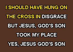 I SHOULD HAVE HUNG ON
THE CROSS IN DISGRACE
BUT JESUS, GOD'S SON
TOOK MY PLACE
YES, JESUS GOD'S SON